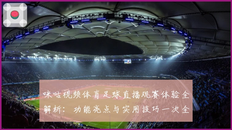 咪咕视频体育足球直播观赛体验全解析：功能亮点与实用技巧一次全掌握