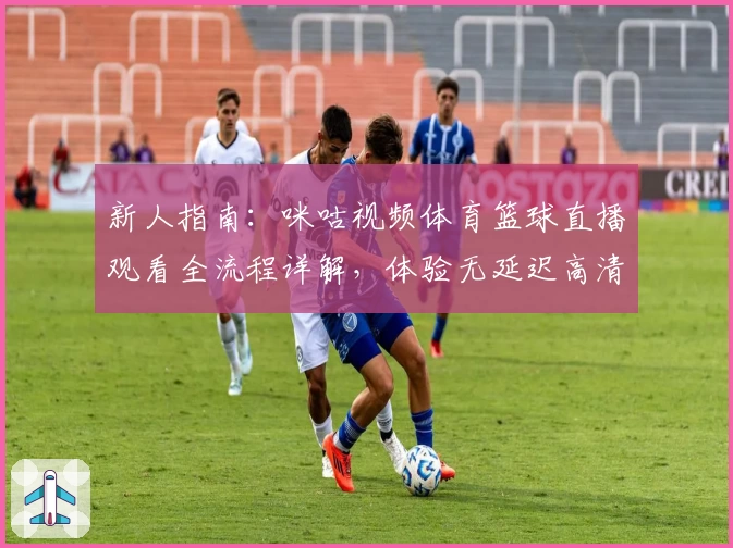 新人指南：咪咕视频体育篮球直播观看全流程详解，体验无延迟高清赛事魅力