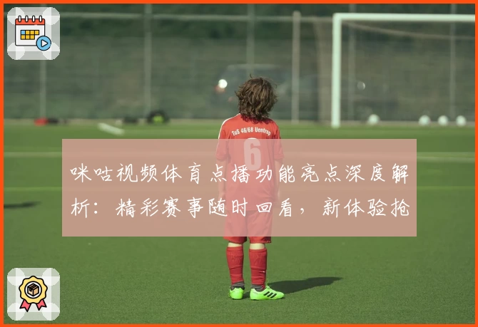咪咕视频体育点播功能亮点深度解析：精彩赛事随时回看，新体验抢先了解