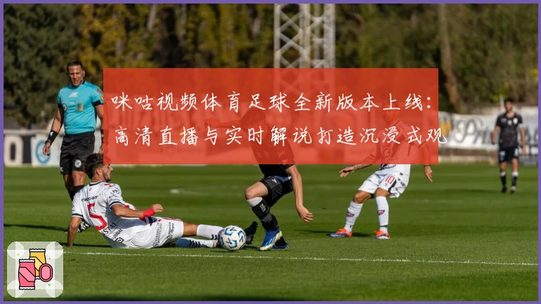 咪咕视频体育足球全新版本上线：高清直播与实时解说打造沉浸式观赛体验