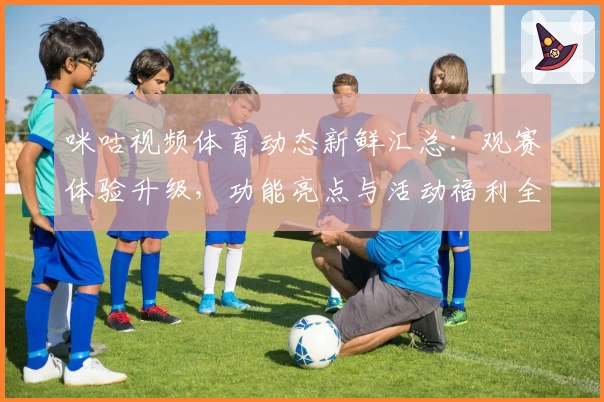 咪咕视频体育动态新鲜汇总：观赛体验升级，功能亮点与活动福利全面解析