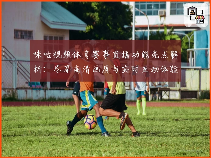 咪咕视频体育赛事直播功能亮点解析：尽享高清画质与实时互动体验