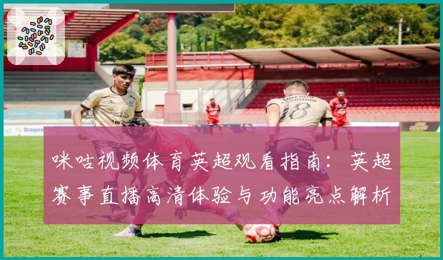 咪咕视频体育英超观看指南：英超赛事直播高清体验与功能亮点解析