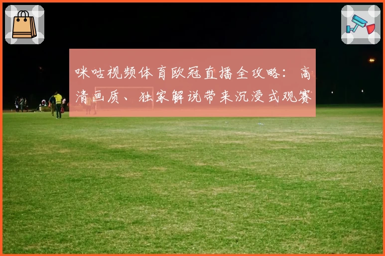 咪咕视频体育欧冠直播全攻略：高清画质、独家解说带来沉浸式观赛体验