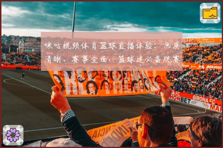 咪咕视频体育篮球直播体验：画质清晰、赛事全面，篮球迷必备观赛神器