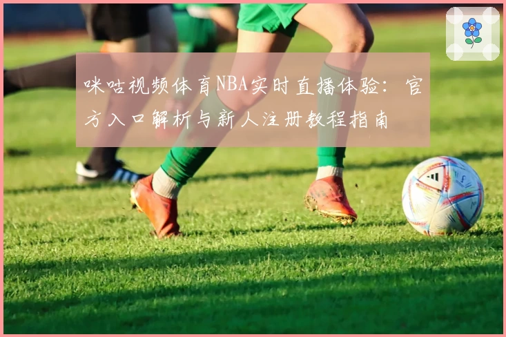咪咕视频体育NBA实时直播体验：官方入口解析与新人注册教程指南